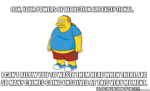 Ooh, your powers of deduction are exceptional. I can't allow you to waste them here when there are so many crimes going unsolved at this very moment.
 Go, go for the good of the city. - Ooh, your powers of deduction are exceptional. I can't allow you to waste them here when there are so many crimes going unsolved at this very moment.
 Go, go for the good of the city.  Sarcastic Comic Book Guy