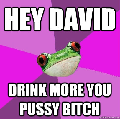 HEY DAVID DRINK MORE you pussy bitch   Foul Bachelorette Frog