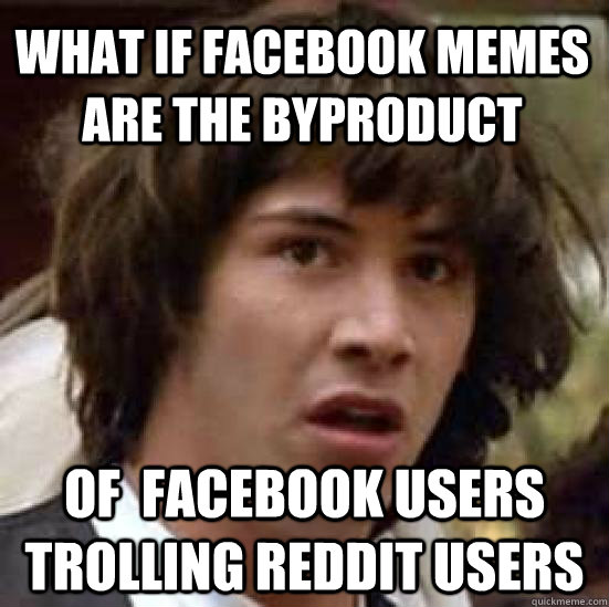 What if facebook memes are the byproduct of  facebook users trolling reddit users  conspiracy keanu