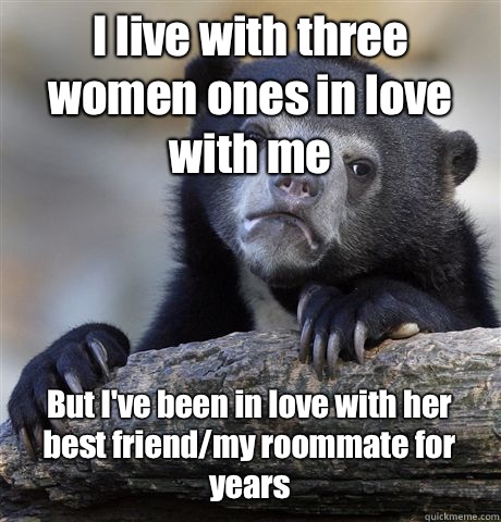I live with three women ones in love with me But I've been in love with her best friend/my roommate for years  Confession Bear