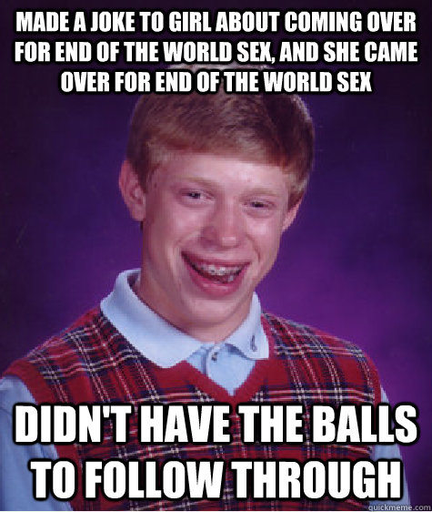 made a joke to girl about coming over for end of the world sex, and she came over for end of the world sex didn't have the balls to follow through  Bad Luck Brian