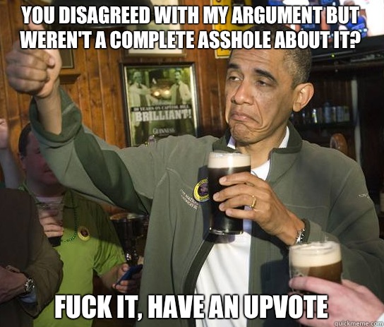 You disagreed with my argument but weren't a complete asshole about it? Fuck it, have an upvote  Upvoting Obama