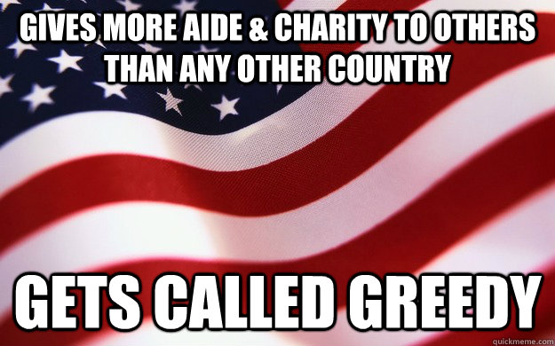 Gives more aide & charity to others than any other country Gets called greedy  Good Guy America
