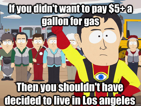 If you didn't want to pay $5+ a gallon for gas Then you shouldn't have decided to live in Los angeles  Captain Hindsight