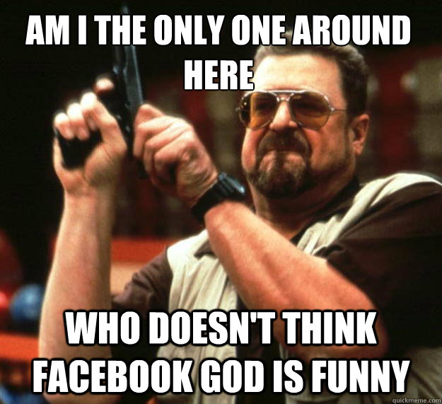Am I the only one around here who doesn't think facebook god is funny  Walter