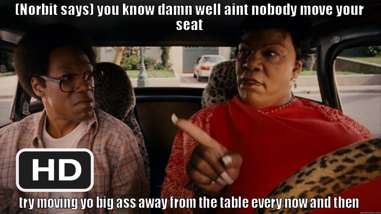 (NORBIT SAYS) YOU KNOW DAMN WELL AINT NOBODY MOVE YOUR SEAT TRY MOVING YO BIG ASS AWAY FROM THE TABLE EVERY NOW AND THEN Misc