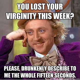 You lost your virginity this week? Please, drunkenly describe to me the whole fifteen seconds.  Creepy Wonka