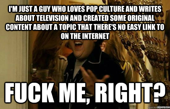 I'M JUST A GUY WHO LOVES POP CULTURE AND WRITES ABOUT TELEVISION AND CREATED SOME ORIGINAL CONTENT ABOUT A TOPIC THAT THERE'S NO EASY LINK TO ON THE INTERNET Fuck me, right?  Jonah Hill - Fuck me right