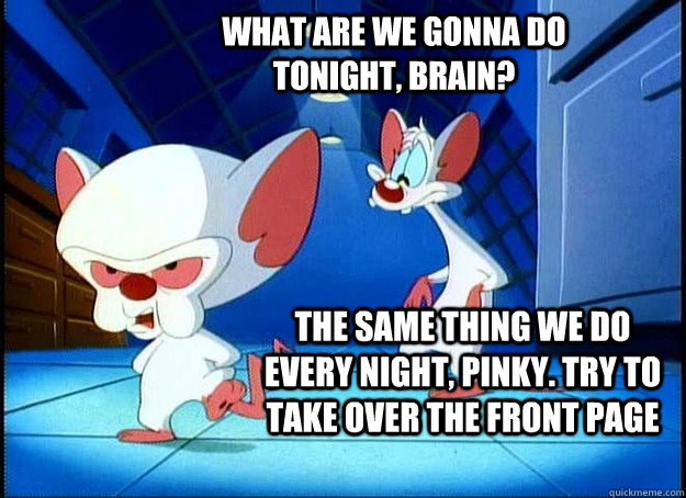 WHAT ARE WE GONNA DO TONIGHT, BRAIN? THE SAME THING WE DO EVERY NIGHT, PINKY. TRY TO TAKE OVER THE FRONT PAGE  Pinky and the Brain