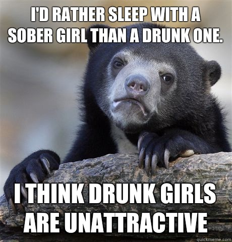 I'd rather sleep with a sober girl than a drunk one. I think drunk girls are unattractive   Confession Bear