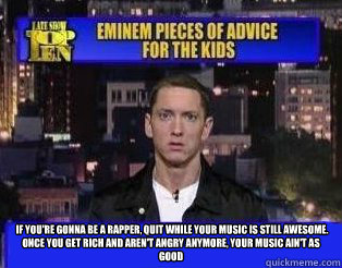   If you're gonna be a rapper, quit while your music is still awesome. Once you get rich and aren't angry anymore, your music ain't as good -   If you're gonna be a rapper, quit while your music is still awesome. Once you get rich and aren't angry anymore, your music ain't as good  Eminem Pieces of Advice for the Kids