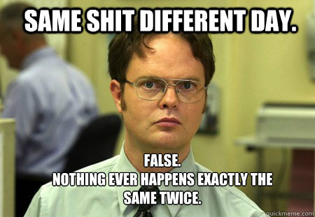 Same shit different day. FALSE.  
Nothing ever happens exactly the same twice.  Schrute