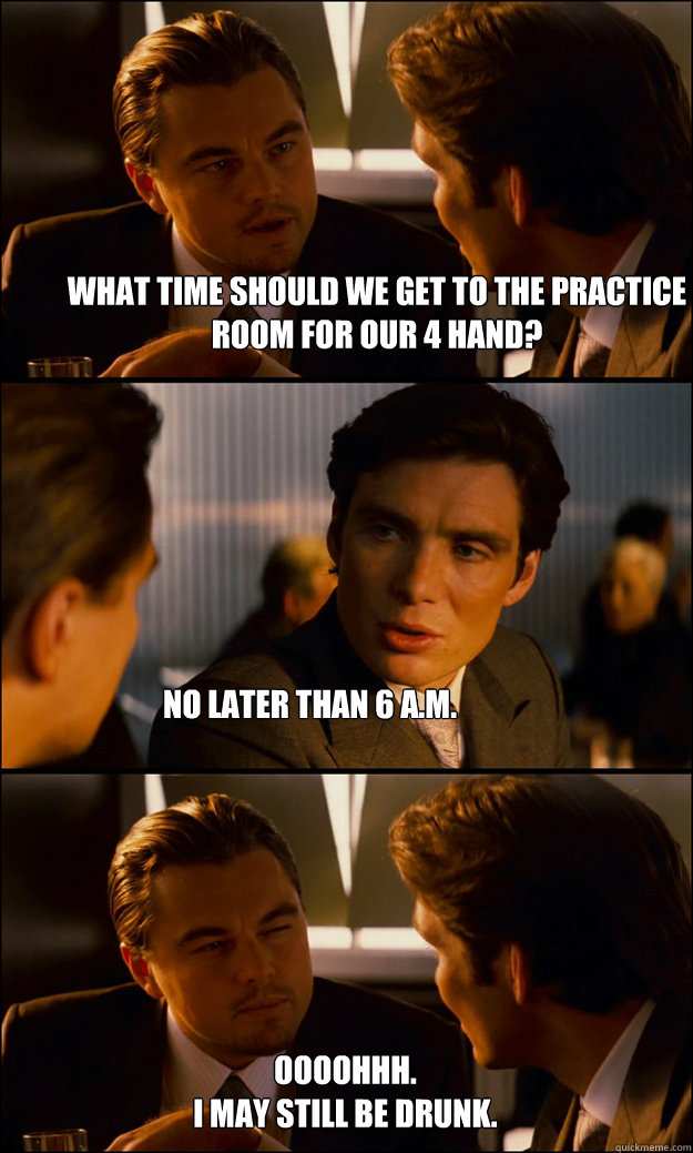 What time should we get to the practice room for our 4 hand? No later than 6 A.M. Oooohhh. 
I may still be drunk.  Inception