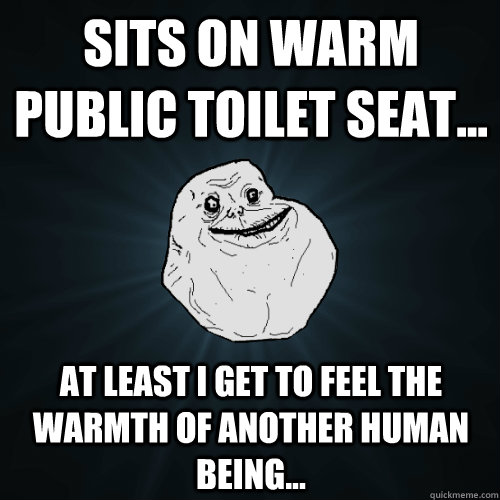 Sits on warm public toilet seat... At least i get to feel the warmth of another human being...  Forever Alone