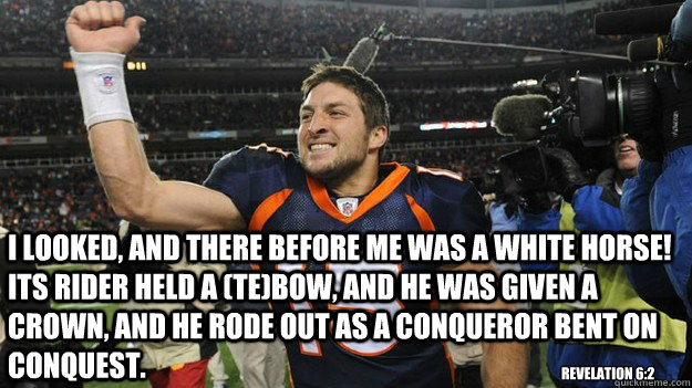 I looked, and there before me was a white horse! Its rider held a (te)bow, and he was given a crown, and he rode out as a conqueror bent on conquest. Revelation 6:2  - I looked, and there before me was a white horse! Its rider held a (te)bow, and he was given a crown, and he rode out as a conqueror bent on conquest. Revelation 6:2   Apocalypse Tebow