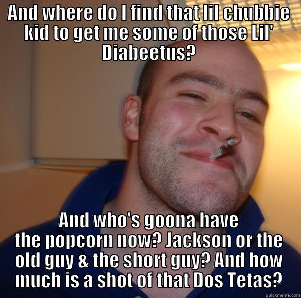 AND WHERE DO I FIND THAT LIL CHUBBIE KID TO GET ME SOME OF THOSE LIL' DIABEETUS? AND WHO'S GOONA HAVE THE POPCORN NOW? JACKSON OR THE OLD GUY & THE SHORT GUY? AND HOW MUCH IS A SHOT OF THAT DOS TETAS? Good Guy Greg 