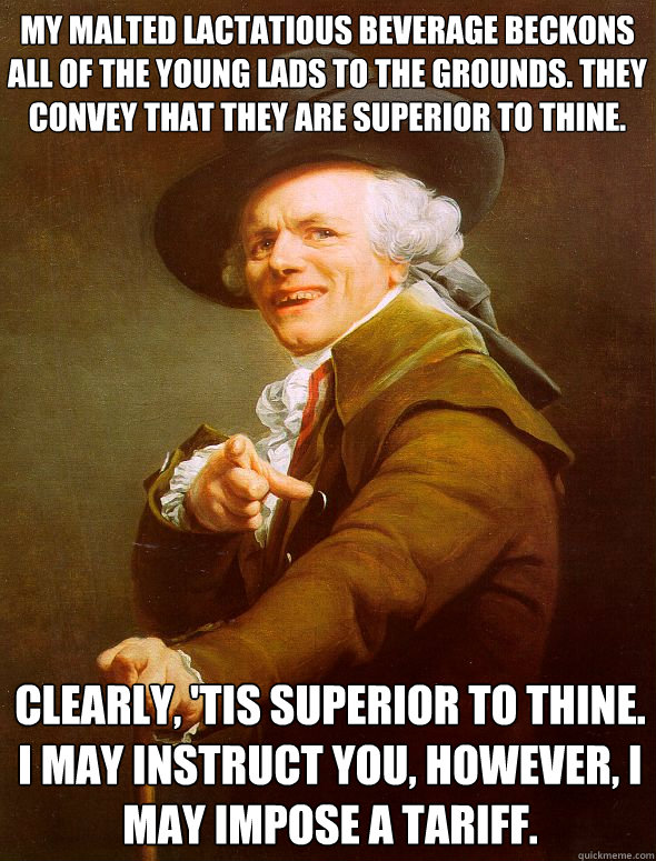 My malted lactatious beverage beckons all of the young lads to the grounds. They convey that they are superior to thine. Clearly, 'tis superior to thine. I may instruct you, however, i may impose a tariff.  Joseph Ducreux