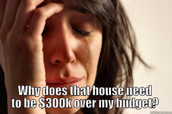  WHY DOES THAT HOUSE NEED TO BE $300K OVER MY BUDGET? First World Problems