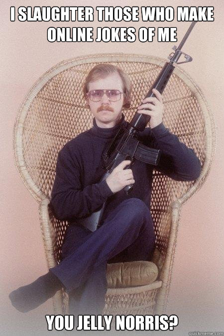 I SLAUGHTER THOSE WHO MAKE ONLINE JOKES OF ME YOU JELLY NORRIS?  Sharpshooter Shawn
