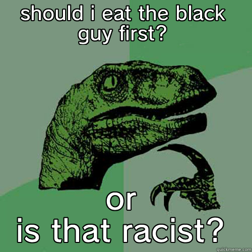 SHOULD I EAT THE BLACK GUY FIRST? OR IS THAT RACIST? Philosoraptor