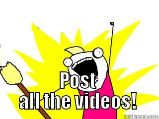   POST ALL THE VIDEOS! All The Things