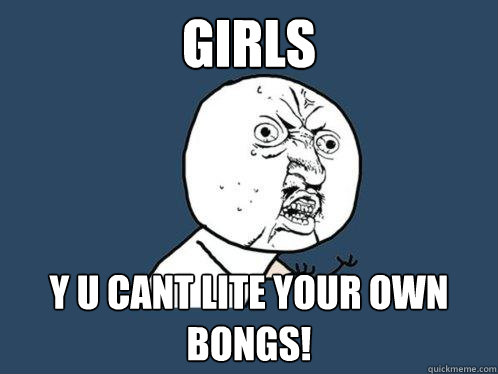 Girls y u Cant lite your own bongs!  Y U No