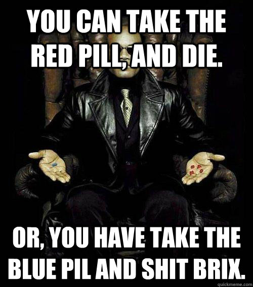 You can take the red pill, and die. Or, you have take the blue pil and shit brix.  Morpheus