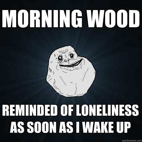 morning wood reminded of loneliness as soon as i wake up  Forever Alone