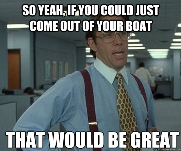 So yeah, if you could just come out of your boat THAT WOULD BE GREAT  that would be great