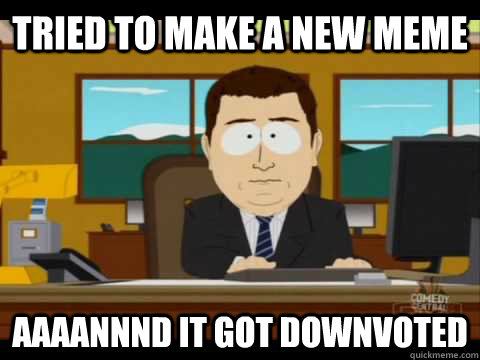 Tried to make a new meme Aaaannnd it got downvoted  Aaand its gone