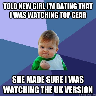 Told new girl I'm dating that I was watching Top Gear She made sure I was watching the UK version  Success Kid