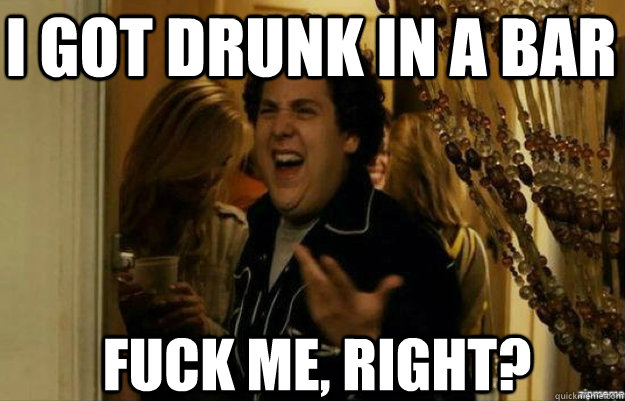 i got drunk in a bar FUCK ME, RIGHT?  fuck me right