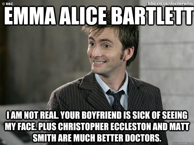 Emma Alice Bartlett I am not real. Your boyfriend is sick of seeing my face. Plus Christopher Eccleston and Matt Smith are much better doctors.  Doctor Who