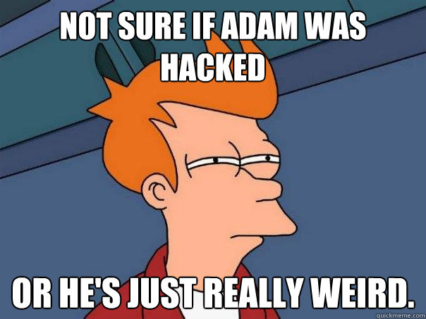 Not sure if Adam was hacked Or he's just really weird.  Futurama Fry