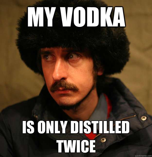 mY VODKA IS ONLY DISTILLED TWICE  