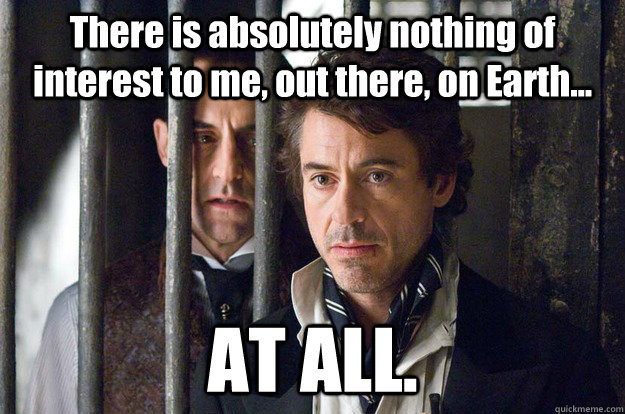 There is absolutely nothing of interest to me, out there, on Earth...  AT ALL. - There is absolutely nothing of interest to me, out there, on Earth...  AT ALL.  Sherlock Holmes