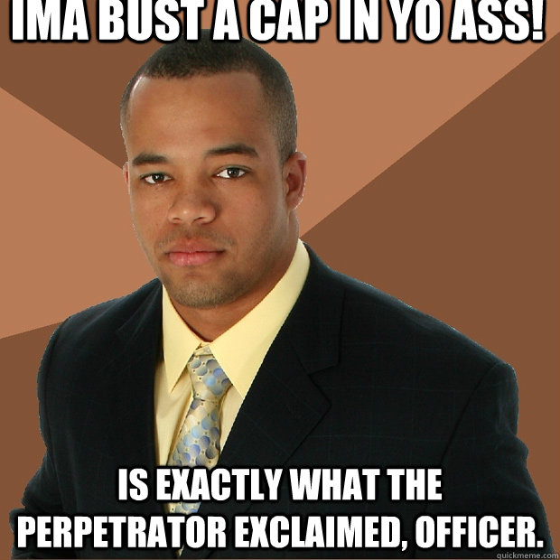 Ima bust a cap in yo ass! is exactly what the perpetrator exclaimed, officer. - Ima bust a cap in yo ass! is exactly what the perpetrator exclaimed, officer.  Successful Black Man