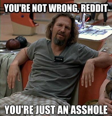 you're not wrong, reddit you're just an asshole  The Dude