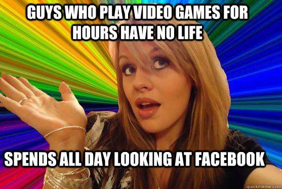 guys who play video games for hours have no life spends all day looking at facebook  Blonde Bitch