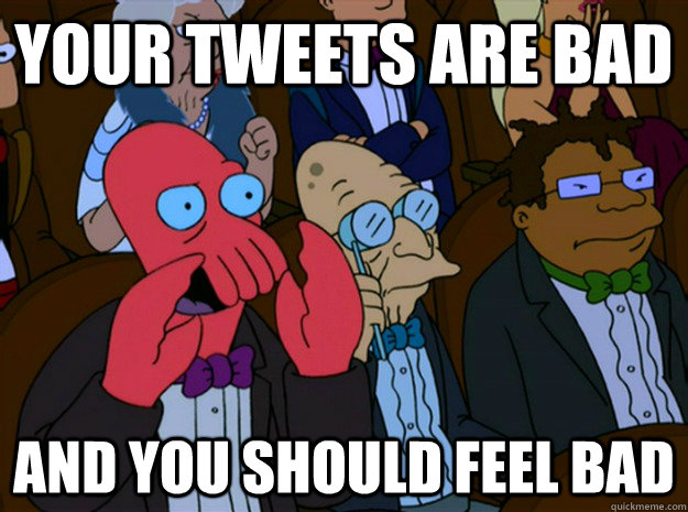 your tweets are bad and you should feel bad  Feel bad zoidberg