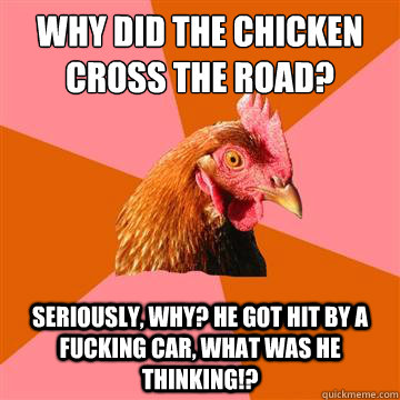 why did the chicken cross the road? seriously, why? he got hit by a fucking car, what was he thinking!?  Anti-Joke Chicken