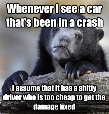 Whenever I see a car that's been in a crash I assume that it has a shitty driver who is too cheap to get the damage fixed - Whenever I see a car that's been in a crash I assume that it has a shitty driver who is too cheap to get the damage fixed  Confession Bear