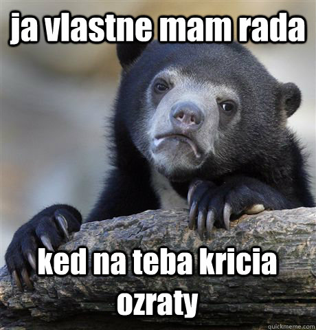 ja vlastne mam rada  ked na teba kricia ozraty  Confession Bear