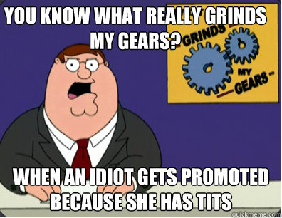 you know what really grinds my gears? When an Idiot Gets Promoted because she has Tits  Grinds my gears