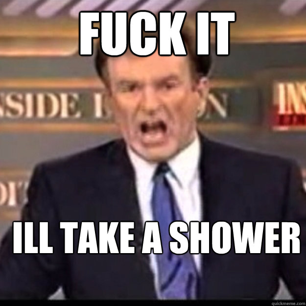 FUCK IT Ill take a shower  