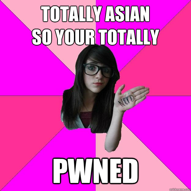 Totally asian 
so your totally PWNED - Totally asian 
so your totally PWNED  Idiot Nerd Girl