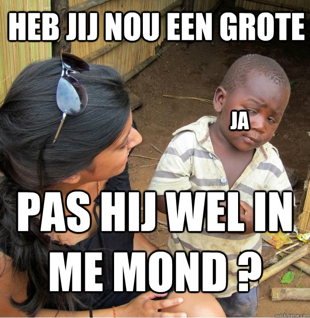 heb jij nou een grote  pas hij wel in me mond ? ja   Skeptical Third World Kid