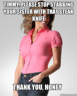 Timmy, please stop stabbing your sister with that steak knife Thank you, honey  Oblivious Suburban Mom