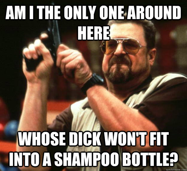 am I the only one around here Whose dick won't fit into a shampoo bottle?  Angry Walter