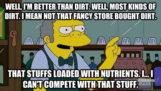Well, I'm better than dirt. Well, most kinds of dirt. I mean not that fancy store bought dirt.  That stuffs loaded with nutrients. I... I can't compete with that stuff. - Well, I'm better than dirt. Well, most kinds of dirt. I mean not that fancy store bought dirt.  That stuffs loaded with nutrients. I... I can't compete with that stuff.  moe simpsons dirt